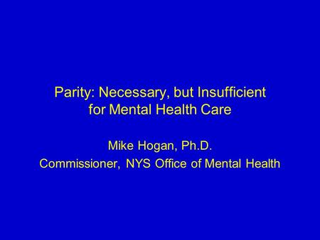 Parity: Necessary, but Insufficient for Mental Health Care Mike Hogan, Ph.D. Commissioner, NYS Office of Mental Health.