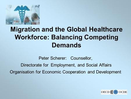 1 Migration and the Global Healthcare Workforce: Balancing Competing Demands Peter Scherer: Counsellor, Directorate for Employment, and Social Affairs.