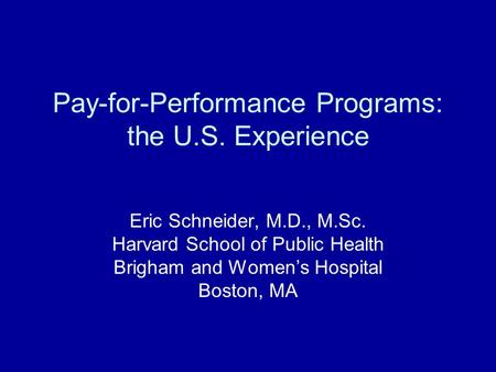 Pay-for-Performance Programs: the U.S. Experience Eric Schneider, M.D., M.Sc. Harvard School of Public Health Brigham and Womens Hospital Boston, MA.