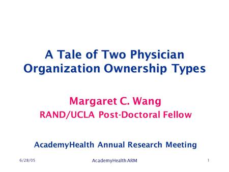 6/28/05 AcademyHealth ARM 1 A Tale of Two Physician Organization Ownership Types Margaret C. Wang RAND/UCLA Post-Doctoral Fellow AcademyHealth Annual Research.