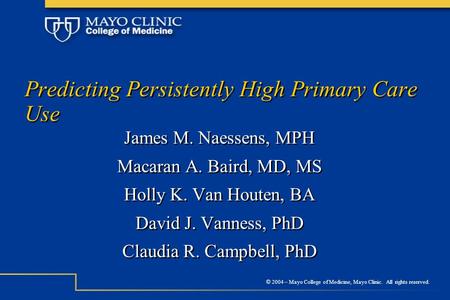 © 2004 – Mayo College of Medicine, Mayo Clinic. All rights reserved. Predicting Persistently High Primary Care Use James M. Naessens, MPH Macaran A. Baird,