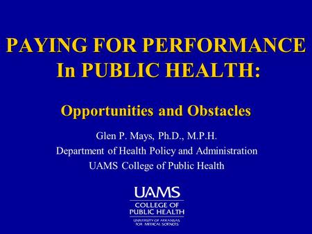 PAYING FOR PERFORMANCE In PUBLIC HEALTH: Opportunities and Obstacles Glen P. Mays, Ph.D., M.P.H. Department of Health Policy and Administration UAMS College.