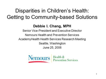 1 Disparities in Childrens Health: Getting to Community-based Solutions Debbie I. Chang, MPH Senior Vice-President and Executive Director Nemours Health.