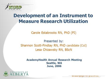 K n o w l e d g e i n p r a c t i c e... www.ualberta.ca/~kusp Development of an Instrument to Measure Research Utilization Carole Estabrooks RN, PhD (PI)