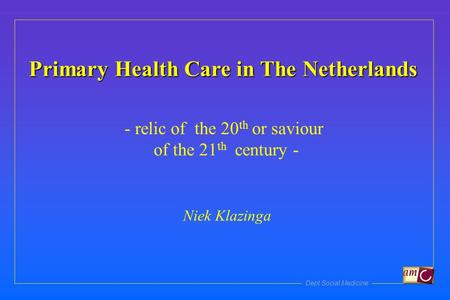 Dept Social Medicine Primary Health Care in The Netherlands - relic of the 20 th or saviour of the 21 th century - Niek Klazinga.