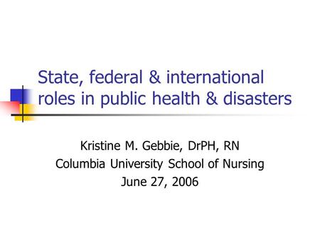 State, federal & international roles in public health & disasters Kristine M. Gebbie, DrPH, RN Columbia University School of Nursing June 27, 2006.