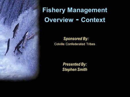 Fishery Management Overview - Context Sponsored By: Colville Confederated Tribes Presented By: Stephen Smith.