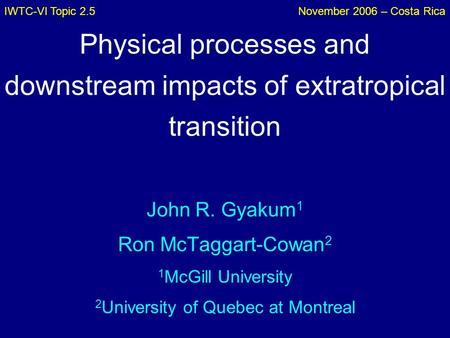IWTC-VI Topic 2.5November 2006 – Costa Rica Physical processes and downstream impacts of extratropical transition John R. Gyakum 1 Ron McTaggart-Cowan.