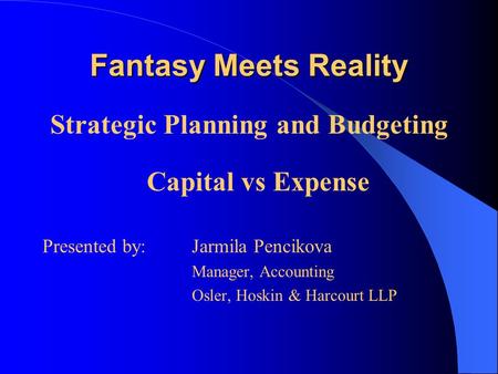 Fantasy Meets Reality Strategic Planning and Budgeting Capital vs Expense Presented by: Jarmila Pencikova Manager, Accounting Osler, Hoskin & Harcourt.