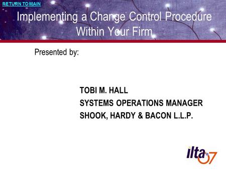 RETURN TO MAIN Implementing a Change Control Procedure Within Your Firm Presented by: TOBI M. HALL SYSTEMS OPERATIONS MANAGER SHOOK, HARDY & BACON L.L.P.