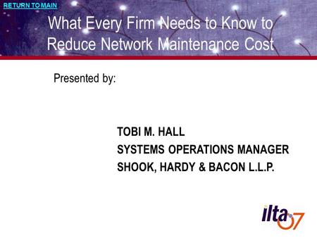 RETURN TO MAIN What Every Firm Needs to Know to Reduce Network Maintenance Cost Presented by: TOBI M. HALL SYSTEMS OPERATIONS MANAGER SHOOK, HARDY & BACON.