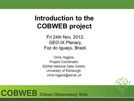 Introduction to the COBWEB project Fri 24th Nov, 2012, GEO-IX Plenary, Foz do Iguaçu, Brazil. Chris Higgins, Project Coordinator, EDINA National Data Centre,