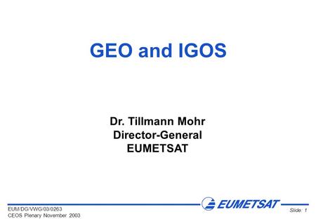 EUM/DG/VWG/03/0263 CEOS Plenary November 2003 Slide: 1 GEO and IGOS Dr. Tillmann Mohr Director-General EUMETSAT.