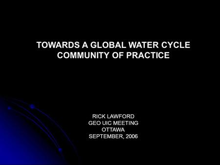 TOWARDS A GLOBAL WATER CYCLE COMMUNITY OF PRACTICE RICK LAWFORD GEO UIC MEETING OTTAWA SEPTEMBER, 2006.