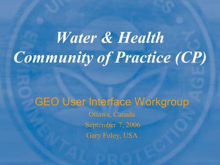 Water & Health Community of Practice (CP) GEO User Interface Workgroup Ottawa, Canada September 7, 2006 Gary Foley, USA.