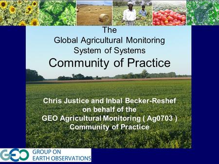 T The Global Agricultural Monitoring System of Systems Community of Practice Chris Justice and Inbal Becker-Reshef on behalf of the GEO Agricultural Monitoring.