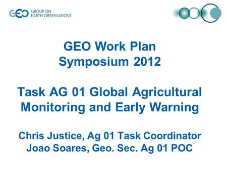 GEO Work Plan Symposium 2012 Task AG 01 Global Agricultural Monitoring and Early Warning Chris Justice, Ag 01 Task Coordinator Joao Soares, Geo. Sec. Ag.