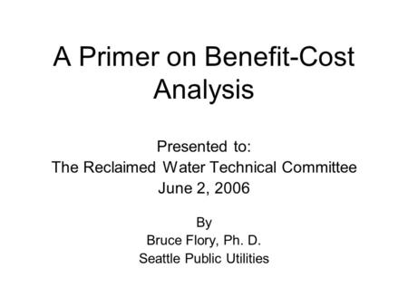 A Primer on Benefit-Cost Analysis Presented to: The Reclaimed Water Technical Committee June 2, 2006 By Bruce Flory, Ph. D. Seattle Public Utilities.
