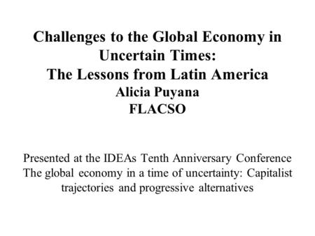 Challenges to the Global Economy in Uncertain Times: The Lessons from Latin America Alicia Puyana FLACSO Presented at the IDEAs Tenth Anniversary Conference.