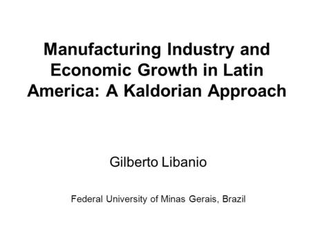 Manufacturing Industry and Economic Growth in Latin America: A Kaldorian Approach Gilberto Libanio Federal University of Minas Gerais, Brazil.