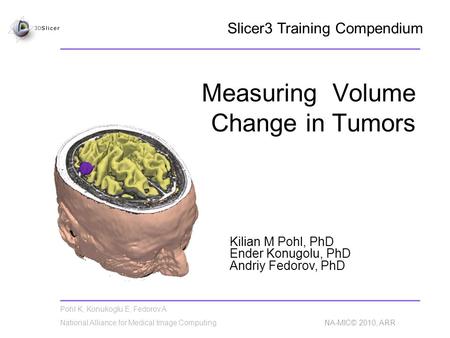 Pohl K, Konukoglu E, Fedorov A National Alliance for Medical Image Computing NA-MIC© 2010, ARR Measuring Volume Change in Tumors Kilian M Pohl, PhD Ender.
