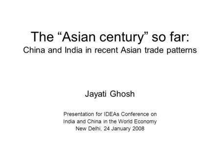 The Asian century so far: China and India in recent Asian trade patterns Jayati Ghosh Presentation for IDEAs Conference on India and China in the World.