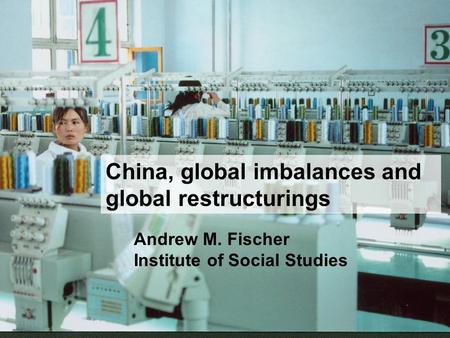 China, global imbalances and global restructurings Andrew M. Fischer Institute of Social Studies.
