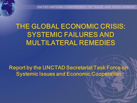THE GLOBAL ECONOMIC CRISIS: SYSTEMIC FAILURES AND MULTILATERAL REMEDIES Report by the UNCTAD Secretariat Task Force on Systemic Issues and Economic Cooperation.