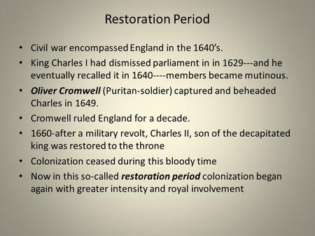 Restoration Period Civil war encompassed England in the 1640s. King Charles I had dismissed parliament in in 1629---and he eventually recalled it in 1640----members.