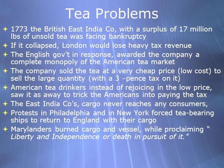 Tea Problems 1773 the British East India Co, with a surplus of 17 million lbs of unsold tea was facing bankruptcy If it collapsed, London would lose heavy.
