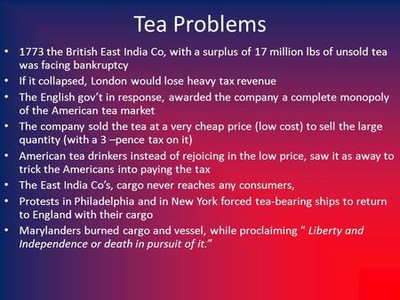 Tea Problems 1773 the British East India Co, with a surplus of 17 million lbs of unsold tea was facing bankruptcy If it collapsed, London would lose heavy.