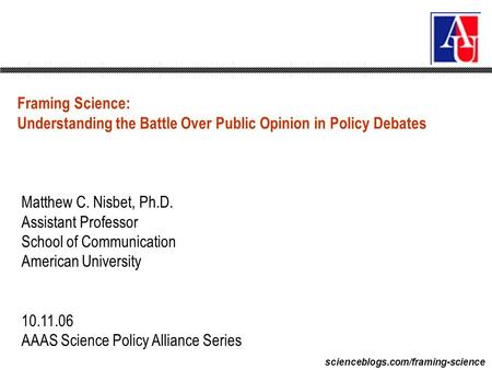 Scienceblogs.com/framing-science Framing Science: Understanding the Battle Over Public Opinion in Policy Debates Matthew C. Nisbet, Ph.D. Assistant Professor.