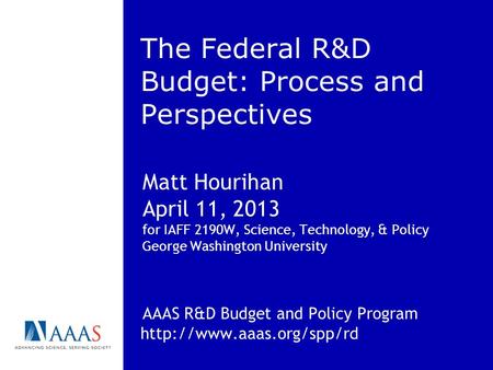 The Federal R&D Budget: Process and Perspectives Matt Hourihan April 11, 2013 for IAFF 2190W, Science, Technology, & Policy George Washington University.