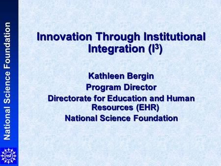 National Science Foundation Innovation Through Institutional Integration (I 3 ) Kathleen Bergin Program Director Directorate for Education and Human Resources.