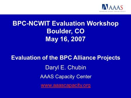BPC-NCWIT Evaluation Workshop Boulder, CO May 16, 2007 Evaluation of the BPC Alliance Projects Daryl E. Chubin AAAS Capacity Center www.aaascapacity.org.