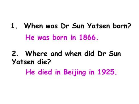1. When was Dr Sun Yatsen born? 2. Where and when did Dr Sun Yatsen die? He was born in 1866. He died in Beijing in 1925.