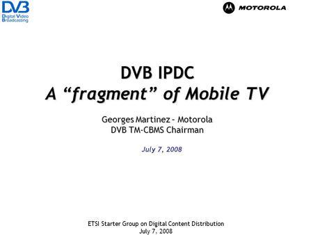 ETSI Starter Group on Digital Content Distribution July 7, 2008 DVB IPDC A fragment of Mobile TV Georges Martinez – Motorola DVB TM-CBMS Chairman July.