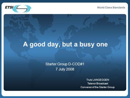 World Class Standards A good day, but a busy one Starter Group D-COD#1 7 July 2008 Truls LANGEGGEN Telenor Broadcast Convenor of the Starter Group.