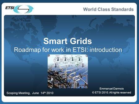 World Class Standards Smart Grids Roadmap for work in ETSI: introduction Emmanuel Darmois © ETSI 2010. All rights reserved Scoping Meeting, June 14 th.