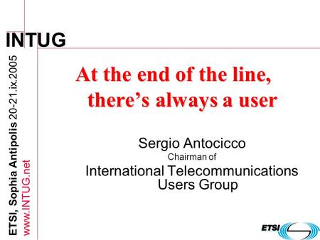INTUG ETSI, Sophia Antipolis 20-21.ix.2005 www.INTUG.net At the end of the line, theres always a user Sergio Antocicco Chairman of International Telecommunications.