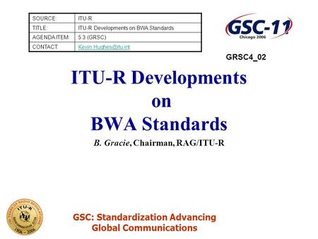 GSC: Standardization Advancing Global Communications ITU-R Developments on BWA Standards B. Gracie, Chairman, RAG/ITU-R SOURCE:ITU-R TITLE:ITU-R Developments.