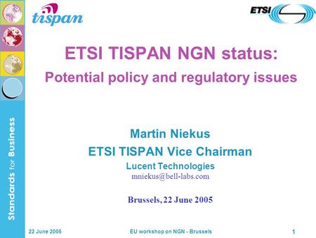22 June 2005 EU workshop on NGN - Brussels 1 ETSI TISPAN NGN status: Potential policy and regulatory issues Martin Niekus ETSI TISPAN Vice Chairman Lucent.