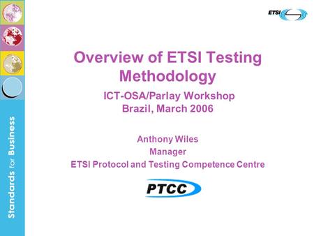 Overview of ETSI Testing Methodology ICT-OSA/Parlay Workshop Brazil, March 2006 Anthony Wiles Manager ETSI Protocol and Testing Competence Centre.