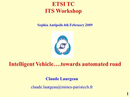 1 ETSI TC ITS Workshop Intelligent Vehicle….towards automated road Claude Laurgeau Sophia Antipolis 4th February 2009.