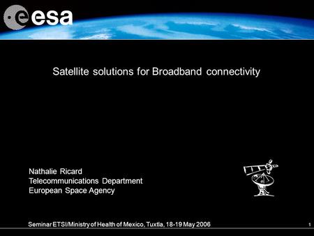 1 Satellite solutions for Broadband connectivity Seminar ETSI/Ministry of Health of Mexico, Tuxtla, 18-19 May 2006 Nathalie Ricard Telecommunications Department.