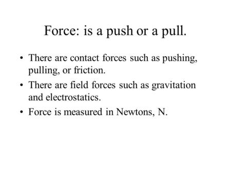 Force: is a push or a pull. There are contact forces such as pushing, pulling, or friction. There are field forces such as gravitation and electrostatics.