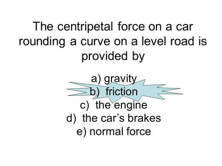The centripetal force on a car rounding a curve on a level road is provided by a) gravity b) friction c) the engine d) the car’s brakes e) normal force.