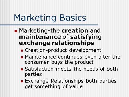 Marketing Basics Marketing-the creation and maintenance of satisfying exchange relationships Creation-product development Maintenance-continues even after.