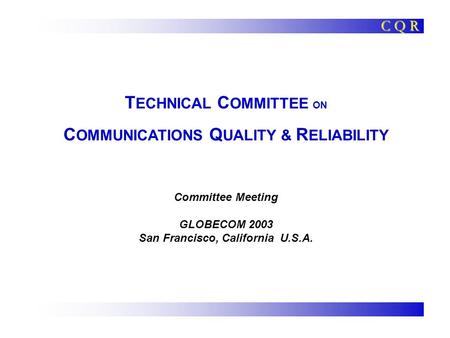 T ECHNICAL C OMMITTEE ON C OMMUNICATIONS Q UALITY & R ELIABILITY Committee Meeting GLOBECOM 2003 San Francisco, California U.S.A. C Q R.
