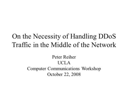 On the Necessity of Handling DDoS Traffic in the Middle of the Network Peter Reiher UCLA Computer Communications Workshop October 22, 2008.
